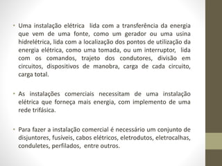 • Uma instalação elétrica lida com a transferência da energia 
que vem de uma fonte, como um gerador ou uma usina 
hidrelétrica, lida com a localização dos pontos de utilização da 
energia elétrica, como uma tomada, ou um interruptor, lida 
com os comandos, trajeto dos condutores, divisão em 
circuitos, dispositivos de manobra, carga de cada circuito, 
carga total. 
• As instalações comerciais necessitam de uma instalação 
elétrica que forneça mais energia, com implemento de uma 
rede trifásica. 
• Para fazer a instalação comercial é necessário um conjunto de 
disjuntores, fusíveis, cabos elétricos, eletrodutos, eletrocalhas, 
conduletes, perfilados, entre outros. 
 