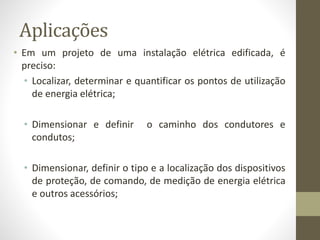 Aplicações 
• Em um projeto de uma instalação elétrica edificada, é 
preciso: 
• Localizar, determinar e quantificar os pontos de utilização 
de energia elétrica; 
• Dimensionar e definir o caminho dos condutores e 
condutos; 
• Dimensionar, definir o tipo e a localização dos dispositivos 
de proteção, de comando, de medição de energia elétrica 
e outros acessórios; 
 