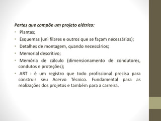 Partes que compõe um projeto elétrico: 
• Plantas; 
• Esquemas (uni filares e outros que se façam necessários); 
• Detalhes de montagem, quando necessários; 
• Memorial descritivo; 
• Memória de cálculo (dimensionamento de condutores, 
condutos e proteções); 
• ART : é um registro que todo profissional precisa para 
construir seu Acervo Técnico. Fundamental para as 
realizações dos projetos e também para a carreira. 
 
