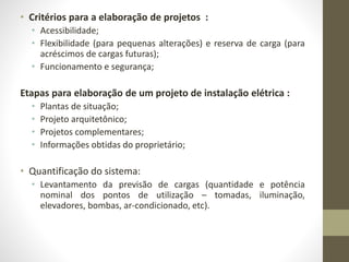 • Critérios para a elaboração de projetos : 
• Acessibilidade; 
• Flexibilidade (para pequenas alterações) e reserva de carga (para 
acréscimos de cargas futuras); 
• Funcionamento e segurança; 
Etapas para elaboração de um projeto de instalação elétrica : 
• Plantas de situação; 
• Projeto arquitetônico; 
• Projetos complementares; 
• Informações obtidas do proprietário; 
• Quantificação do sistema: 
• Levantamento da previsão de cargas (quantidade e potência 
nominal dos pontos de utilização – tomadas, iluminação, 
elevadores, bombas, ar-condicionado, etc). 
 