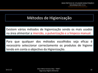 BOAS PRÁTICAS DE UTILIZAÇÃO MANUTENÇÃO E
                                                                       SEGURANÇA DAS I.P.S.S.
                                                                     (Instituições Particulares de Solidariedade Social)




               Métodos de Higienização

Existem vários métodos de higienização sendo os mais usados
na área alimentar a imersão, a pulverização e a limpeza manual.

Para que qualquer dos métodos escolhidos seja eficaz é
necessário seleccionar correctamente os produtos de higiene
tendo em conta o objectivo da Higienização.




                      Artur Altino Fonseca Silva - TSSHT -
14-11-12                                                                                                                   10
                         Segurança Higiene Alimentar
 