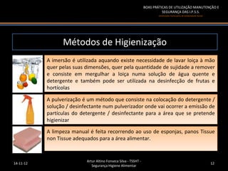BOAS PRÁTICAS DE UTILIZAÇÃO MANUTENÇÃO E
                                                                            SEGURANÇA DAS I.P.S.S.
                                                                          (Instituições Particulares de Solidariedade Social)




                 Métodos de Higienização
           A imersão ééutilizada aquando existe necessidade de lavar loiça ààmão
            A imersão utilizada aquando existe necessidade de lavar loiça mão
           quer pelas suas dimensões, quer pela quantidade de sujidade aaremover
            quer pelas suas dimensões, quer pela quantidade de sujidade remover
           ee consiste em mergulhar aa loiça numa solução de água quente ee
               consiste em mergulhar     loiça numa solução de água quente
           detergente ee também pode ser utilizada na desinfecção de frutas ee
            detergente também pode ser utilizada na desinfecção de frutas
           hortícolas
            hortícolas
           A pulverização ééum método que consiste na colocação do detergente //
            A pulverização um método que consiste na colocação do detergente
           solução //desinfectante num pulverizador onde vai ocorrer aaemissão de
            solução desinfectante num pulverizador onde vai ocorrer emissão de
           partículas do detergente // desinfectante para aa área que se pretende
            partículas do detergente desinfectante para área que se pretende
           higienizar
            higienizar
           A limpeza manual ééfeita recorrendo ao uso de esponjas, panos Tissue
            A limpeza manual feita recorrendo ao uso de esponjas, panos Tissue
           non Tissue adequados para aaárea alimentar.
            non Tissue adequados para área alimentar.


                           Artur Altino Fonseca Silva - TSSHT -
14-11-12                                                                                                                        12
                              Segurança Higiene Alimentar
 