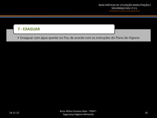 BOAS PRÁTICAS DE UTILIZAÇÃO MANUTENÇÃO E
                                                            SEGURANÇA DAS I.P.S.S.
                                                          (Instituições Particulares de Solidariedade Social)




           Artur Altino Fonseca Silva - TSSHT -
14-11-12                                                                                                        16
              Segurança Higiene Alimentar
 