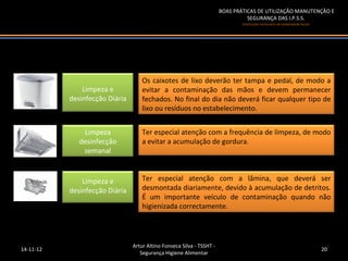 BOAS PRÁTICAS DE UTILIZAÇÃO MANUTENÇÃO E
                                                                                 SEGURANÇA DAS I.P.S.S.
                                                                               (Instituições Particulares de Solidariedade Social)




                                    Os caixotes de lixo deverão ter tampa e pedal, de modo a
               Limpeza e            evitar a contaminação das mãos e devem permanecer
           desinfecção Diária       fechados. No final do dia não deverá ficar qualquer tipo de
                                    lixo ou resíduos no estabelecimento.


               Limpeza              Ter especial atenção com a frequência de limpeza, de modo
              desinfecção           a evitar a acumulação de gordura.
               semanal


               Limpeza e            Ter especial atenção com a lâmina, que deverá ser
           desinfecção Diária       desmontada diariamente, devido à acumulação de detritos.
                                    É um importante veículo de contaminação quando não
                                    higienizada correctamente.




                                Artur Altino Fonseca Silva - TSSHT -
14-11-12                                                                                                                             20
                                   Segurança Higiene Alimentar
 