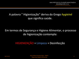 BOAS PRÁTICAS DE UTILIZAÇÃO MANUTENÇÃO E
                                                                        SEGURANÇA DAS I.P.S.S.
                                                                      (Instituições Particulares de Solidariedade Social)




       A palavra “ Higienização” deriva do Grego hygieiné
                       que significa saúde.


Em termos de Segurança e Higiene Alimentar, o processo
             de higienização contempla:

            HIGIENIZAÇÃO = Limpeza + Desinfecção


                       Artur Altino Fonseca Silva - TSSHT -
14-11-12                                                                                                                    3
                          Segurança Higiene Alimentar
 