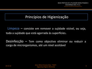 BOAS PRÁTICAS DE UTILIZAÇÃO MANUTENÇÃO E
                                                                       SEGURANÇA DAS I.P.S.S.
                                                                     (Instituições Particulares de Solidariedade Social)




               Princípios de Higienização

 Limpeza – consiste em remover a sujidade visível, ou seja,
toda a sujidade que está agarrada às superfícies.

Desinfecção – Tem como objectivo eliminar ou reduzir a
carga de microrganismos, até um nível aceitável




                      Artur Altino Fonseca Silva - TSSHT -
14-11-12                                                                                                                   4
                         Segurança Higiene Alimentar
 