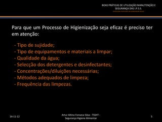 BOAS PRÁTICAS DE UTILIZAÇÃO MANUTENÇÃO E
                                                                         SEGURANÇA DAS I.P.S.S.
                                                                       (Instituições Particulares de Solidariedade Social)




 Para que um Processo de Higienização seja eficaz é preciso ter
 em atenção:

   - Tipo de sujidade;
   - Tipo de equipamentos e materiais a limpar;
   - Qualidade da água;
   - Selecção dos detergentes e desinfectantes;
   - Concentrações/diluições necessárias;
   - Métodos adequados de limpeza;
   - Frequência das limpezas.




                        Artur Altino Fonseca Silva - TSSHT -
14-11-12                                                                                                                     5
                           Segurança Higiene Alimentar
 