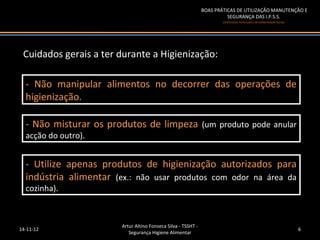 BOAS PRÁTICAS DE UTILIZAÇÃO MANUTENÇÃO E
                                                                         SEGURANÇA DAS I.P.S.S.
                                                                       (Instituições Particulares de Solidariedade Social)




 Cuidados gerais a ter durante a Higienização:

  -- Não manipular alimentos no decorrer das operações de
     Não manipular alimentos no decorrer das operações de
  higienização.
   higienização.

  -- Não misturar os produtos de limpeza (um produto pode anular
     Não misturar os produtos de limpeza (um produto pode anular
  acção do outro).
   acção do outro).


  -- Utilize apenas produtos de higienização autorizados para
     Utilize apenas produtos de higienização autorizados para
  indústria alimentar (ex.: não usar produtos com odor na área da
   indústria alimentar (ex.: não usar produtos com odor na área da
  cozinha).
   cozinha).



                        Artur Altino Fonseca Silva - TSSHT -
14-11-12                                                                                                                     6
                           Segurança Higiene Alimentar
 