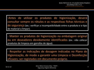 BOAS PRÁTICAS DE UTILIZAÇÃO MANUTENÇÃO E
                                                                            SEGURANÇA DAS I.P.S.S.
                                                                          (Instituições Particulares de Solidariedade Social)




  --Antes de utilizar os produtos de higienização, deverá
   Antes de utilizar os produtos de higienização, deverá
  consultar sempre os rótulos e as respectivas fichas técnicas e
   consultar sempre os rótulos e as respectivas fichas técnicas e
  de segurança (ex.: verificar aaincompatibilidade entre o produto eeootipo
   de segurança (ex.: verificar incompatibilidade entre o produto tipo
  de material aalimpar).
   de material limpar).

  -- Manter os produtos de higienização na embalagem original
     Manter os produtos de higienização na embalagem original
  ou em doseadores devidamente identificados (ex.: não colocar
   ou em doseadores devidamente identificados (ex.: não colocar
  produtos de limpeza em garrafas de água).
   produtos de limpeza em garrafas de água).


  -- Respeitar as indicações de dosagem indicadas no Plano de
     Respeitar as indicações de dosagem indicadas no Plano de
  Higienização, de modo a garantir uma Limpeza e Desinfecção
   Higienização, de modo a garantir uma Limpeza e Desinfecção
  eficazes; ser registadas em documento próprio.
   eficazes; ser registadas em documento próprio.

                           Artur Altino Fonseca Silva - TSSHT -
14-11-12                                                                                                                        7
                              Segurança Higiene Alimentar
 