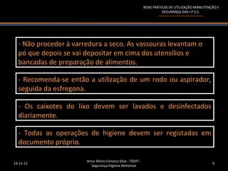 BOAS PRÁTICAS DE UTILIZAÇÃO MANUTENÇÃO E
                                                                        SEGURANÇA DAS I.P.S.S.
                                                                      (Instituições Particulares de Solidariedade Social)




  --Não proceder à varredura a seco. As vassouras levantam o
    Não proceder à varredura a seco. As vassouras levantam o
  pó que depois se vai depositar em cima dos utensílios e
   pó que depois se vai depositar em cima dos utensílios e
  bancadas de preparação de alimentos.
   bancadas de preparação de alimentos.

  -- Recomenda-se então a utilização de um rodo ou aspirador,
     Recomenda-se então a utilização de um rodo ou aspirador,
  seguida da esfregona.
   seguida da esfregona.

  -- Os caixotes do lixo devem ser lavados e desinfectados
     Os caixotes do lixo devem ser lavados e desinfectados
  diariamente.
   diariamente.

  -- Todas as operações de higiene devem ser registadas em
     Todas as operações de higiene devem ser registadas em
  documento próprio.
   documento próprio.

                       Artur Altino Fonseca Silva - TSSHT -
14-11-12                                                                                                                    9
                          Segurança Higiene Alimentar
 
