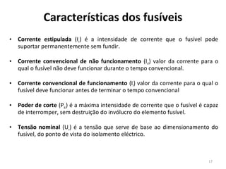 Características dos fusíveis
•   Corrente estipulada (In) é a intensidade de corrente que o fusível pode
    suportar permanentemente sem fundir.

•   Corrente convencional de não funcionamento (Inf) valor da corrente para o
    qual o fusível não deve funcionar durante o tempo convencional.

•   Corrente convencional de funcionamento (If) valor da corrente para o qual o
    fusível deve funcionar antes de terminar o tempo convencional

•   Poder de corte (Pdc) é a máxima intensidade de corrente que o fusível é capaz
    de interromper, sem destruição do invólucro do elemento fusível.

•   Tensão nominal (Un) é a tensão que serve de base ao dimensionamento do
    fusível, do ponto de vista do isolamento eléctrico.



                                                                             17
 