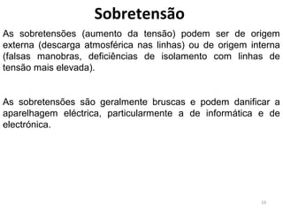 Sobretensão
As sobretensões (aumento da tensão) podem ser de origem
externa (descarga atmosférica nas linhas) ou de origem interna
(falsas manobras, deficiências de isolamento com linhas de
tensão mais elevada).


As sobretensões são geralmente bruscas e podem danificar a
aparelhagem eléctrica, particularmente a de informática e de
electrónica.




                                                         19
 