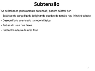 Subtensão
As subtensões (abaixamento da tensão) podem ocorrer por:
- Excesso de carga ligada (originando quedas de tensão nas linhas e cabos)
- Desequilíbrio acentuado na rede trifásica
- Rotura de uma das fases
- Contactos à terra de uma fase




                                                                       21
 