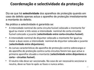 Coordenação e selectividade da protecção

Diz-se que há selectividade dos aparelhos de protecção quando em
caso de defeito apenas actua o aparelho de protecção imediatamente
a montante do defeito.
Na prática a selectividade é garantida se:
• A intensidade nominal do corta circuito fusível colocado a montante for
  igual ou maior a três vezes a intensidade nominal do corta-circuitos
  fusível colocado a jusante (selectividade entre corta-circuitos fusível).
• A intensidade nominal do disjuntor colocado a montante for igual ou
  maior a duas vezes a intensidade nominal do disjuntor colocado a jusante
  (selectividade entre disjuntores).
• As curvas características do aparelho de protecção contra sobrecargas e
  do aparelho de protecção contra curto-circuitos forem tais que actue o
  primeiro aparelho situado a montante (selectividade entre disjuntores e
  corta – circuitos fusível).
• O neutro não deve ser seccionado. No caso de ser necessário seccionar o
  neutro, deve-se faze-lo após as fases e nunca antes.
                                                                          22
 