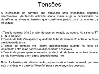 Tensões
A intensidade da corrente que atravessa uma impedância depende
directamente da tensão aplicada sendo assim surge a necessidade de
classificar as diversas tensões que constituem perigo para os utentes da
instalação.


1.Tensão nominal (Vn) é o valor da fase em relação ao neutro. No sistema TT
e TN é de 220v.
2.Tensão de falta (Vf) aparece quando há falha de isolamento entre o neutro e
o eléctrodo de terra.
3.Tensão de contacto (VB) ocorre acidentalmente quando há falha de
isolamento entre duas partes simultaneamente acessíveis.
4.Tensão de passo aparece ao redor do eléctrodo de terra numa área circular
de raio equivalente a um passo (supostamente 1m).

Nota: As tensões são directamente proporcionais a tensão nominal, por isso
esta grandeza é a base da “filosofia” para a segurança das pessoas.
 