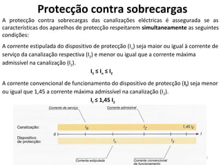 Protecção contra sobrecargas
A protecção contra sobrecargas das canalizações eléctricas é assegurada se as
características dos aparelhos de protecção respeitarem simultaneamente as seguintes
condições:
A corrente estipulada do dispositivo de protecção (I n) seja maior ou igual à corrente de
serviço da canalização respectiva (IS) e menor ou igual que a corrente máxima
admissível na canalização (IZ).
                                     IS ≤ I n ≤ IZ
A corrente convencional de funcionamento do dispositivo de protecção (If) seja menor
ou igual que 1,45 a corrente máxima admissível na canalização (I Z).
                                  If ≤ 1,45 IZ




                                                                                   6
 