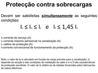 Protecção contra sobrecargas
Devem ser satisfeitas simultaneamente as seguintes
condições:
                 Is ≤ In ≤ Iz e If ≤ 1,45 Iz
Is corrente de serviço (A)
Iz corrente máxima admissível na canalização (A)
In calibre da protecção (A)
If corrente convencional de funcionamento da protecção (A)



Nota: o valor de Is é calculado em função da carga prevista para a canalização, Iz
depende da secção e das condições de instalação do cabo e In e If são características
da protecção escolhida. O valor de Iz obtém-se de tabelas fornecidas pelos fabricantes
de cabos eléctricos
 