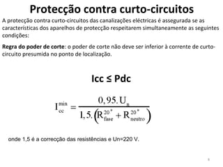 Protecção contra curto-circuitos
A protecção contra curto-circuitos das canalizações eléctricas é assegurada se as
características dos aparelhos de protecção respeitarem simultaneamente as seguintes
condições:
Regra do poder de corte: o poder de corte não deve ser inferior à corrente de curto-
circuito presumida no ponto de localização.



                                   Icc ≤ Pdc




  onde 1,5 é a correcção das resistências e Un=220 V.


                                                                                 8
 