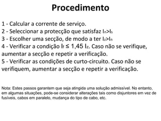 Procedimento
1 - Calcular a corrente de serviço.
2 - Seleccionar a protecção que satisfaz In>Is
3 - Escolher uma secção, de modo a ter Iz>In
4 - Verificar a condição If ≤ 1,45 Iz. Caso não se verifique,
aumentar a secção e repetir a verificação.
5 - Verificar as condições de curto-circuito. Caso não se
verifiquem, aumentar a secção e repetir a verificação.

Nota: Estes passos garantem que seja atingida uma solução admissível. No entanto,
em algumas situações, pode-se considerar alterações tais como disjuntores em vez de
fusíveis, cabos em paralelo, mudança do tipo de cabo, etc.
 