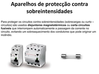 Aparelhos de protecção contra
            sobreintensidades
Para proteger os circuitos contra sobreintensidades (sobrecargas ou curto –
circuitos) são usados disjuntores magnetotérmicos ou corta circuitos
fusíveis que interrompem automaticamente a passagem da corrente no
circuito, evitando um sobreaquecimento dos condutores que pode originar um
incêndio.
 
