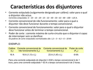 Características dos disjuntores
• Corrente estipulada (vulgarmente designada por calibre): valor para o qual
  o disjuntor não actua.
   Correntes estipuladas: 6 – 10 – 16 – 20 – 25 – 32 – 40 – 50 – 63 – 80 – 100 – 125 A.
• Corrente convencional de não funcionamento: valor para o qual o
  disjuntor não deve funcionar durante o tempo convencional.
• Corrente convencional de funcionamento: valor para o qual o disjuntor
  deve funcionar antes de terminar o tempo convencional.
• Poder de corte : corrente máxima de curto-circuito que o disjuntor é capaz
  de interromper sem se danificar.
   Os poderes de corte estipulados normalizados são: 1,5 – 3 – 4,5 – 6 – 10 KA

   EXEMPLO:
   Calibre   Corrente convencional de        Corrente convencional de        Poder de corte
    (In)      não funcionamento (Inf)           funcionamento (I2)               (Pdc)
    16 A           18 A (1,13 x In)                23 A (1,45 x In)               6 KA

  Para uma corrente estipulada do disjuntor ≤ 63A o tempo convencional é de 1
  hora, para uma corrente estipulada > 63 A o tempo convencional é de 2 horas.
 