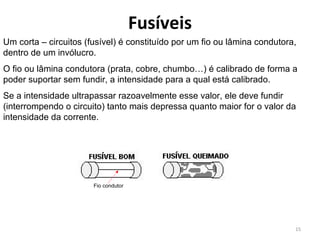Fusíveis
Um corta – circuitos (fusível) é constituído por um fio ou lâmina condutora,
dentro de um invólucro.
O fio ou lâmina condutora (prata, cobre, chumbo…) é calibrado de forma a
poder suportar sem fundir, a intensidade para a qual está calibrado.
Se a intensidade ultrapassar razoavelmente esse valor, ele deve fundir
(interrompendo o circuito) tanto mais depressa quanto maior for o valor da
intensidade da corrente.




                       Fio condutor




                                                                           15
 