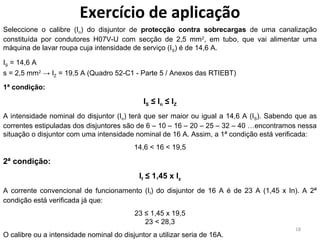 Exercício de aplicação
Seleccione o calibre (In) do disjuntor de protecção contra sobrecargas de uma canalização
constituída por condutores H07V-U com secção de 2,5 mm 2, em tubo, que vai alimentar uma
máquina de lavar roupa cuja intensidade de serviço (IS) é de 14,6 A.

IS = 14,6 A
s = 2,5 mm2 → IZ = 19,5 A (Quadro 52-C1 - Parte 5 / Anexos das RTIEBT)
1ª condição:

                                             IS ≤ I n ≤ I Z
A intensidade nominal do disjuntor (In) terá que ser maior ou igual a 14,6 A (IS). Sabendo que as
correntes estipuladas dos disjuntores são de 6 – 10 – 16 – 20 – 25 – 32 – 40 …encontramos nessa
situação o disjuntor com uma intensidade nominal de 16 A. Assim, a 1ª condição está verificada:
                                          14,6 < 16 < 19,5

2ª condição:
                                            If ≤ 1,45 x Iz
A corrente convencional de funcionamento (If) do disjuntor de 16 A é de 23 A (1,45 x In). A 2ª
condição está verificada já que:
                                          23 ≤ 1,45 x 19,5
                                             23 < 28,3
                                                                                          18
O calibre ou a intensidade nominal do disjuntor a utilizar seria de 16A.
 