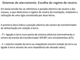 Sistemas de aterramento. Escolha do regime de neutro.
Em baixa tensão faz-se referência à posição eléctrica do neutro e das
massas, o que determina o regime de neutro da instalação, mediante a
utilização de uma sigla constituída por duas letras.


A primeira letra indica a posição eléctrica do neutro do transformador
de alimentação em relação à terra:

- T = ligação à terra num ponto do sistema eléctrico (normalmente o
centro da estrela do transformador MT/BT com enrolamentos Δ/Y);

- I = sistema isolado da terra ou impedante (neutro isolado da terra ou
ligado à terra através de uma impedância de elevado valor);
 