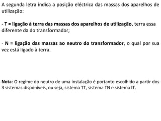 A segunda letra indica a posição eléctrica das massas dos aparelhos de
utilização:

- T = ligação à terra das massas dos aparelhos de utilização, terra essa
diferente da do transformador;

- N = ligação das massas ao neutro do transformador, o qual por sua
vez está ligado à terra.




Nota: O regime do neutro de uma instalação é portanto escolhido a partir dos
3 sistemas disponíveis, ou seja, sistema TT, sistema TN e sistema IT.
 