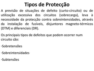 Tipos de Protecção
A previsão de situações de defeito (curto-circuito) ou de
utilização excessiva dos circuitos (sobrecarga), leva à
necessidade da protecção contra sobreintensidades, através
da instalação de fusíveis, disjuntores magneto-térmicos
(DTM) e diferenciais (DR).
Os principais tipos de defeitos que podem ocorrer num
circuito são:
-Sobretensões
-Sobreintensidades
-Subtensões
 