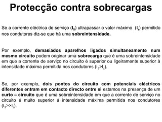 Protecção contra sobrecargas
Se a corrente eléctrica de serviço (IS) ultrapassar o valor máximo (Iz) permitido
nos condutores diz-se que há uma sobreintensidade.


Por exemplo, demasiados aparelhos ligados simultaneamente num
mesmo circuito podem originar uma sobrecarga que é uma sobreintensidade
em que a corrente de serviço no circuito é superior ou ligeiramente superior à
intensidade máxima permitida nos condutores (IS>Iz).


Se, por exemplo, dois pontos do circuito com potenciais eléctricos
diferentes entram em contacto directo entre si estamos na presença de um
curto – circuito que é uma sobreintensidade em que a corrente de serviço no
circuito é muito superior à intensidade máxima permitida nos condutores
(IS>>Iz).
 