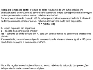 Regra do tempo de corte: o tempo de corte resultante de um curto-circuito em
qualquer ponto do circuito não deverá ser superior ao tempo correspondente à elevação
da temperatura do condutor ao seu máximo admissível.
Para curto-circuitos de duração até 5s, o tempo aproximado correspondente à elevação
da temperatura do condutor ao seu máximo admissível é dado pela expressão:
                                    √t = Kx (S / Icc)
t - tempo expresso em segundos
S – secção dos condutores em mm2
Icc – corrente de curto-circuito em A, para um defeito franco no ponto mais afastado do
circuito.
K – constante, variável com o tipo de isolamento e da alma condutora, igual a 115 para
condutores de cobre e isolamento em PVC.




Nota: Os regulamentos impõem 5s como tempo máximo de actuação das protecções,
independentemente das outras condições.
 