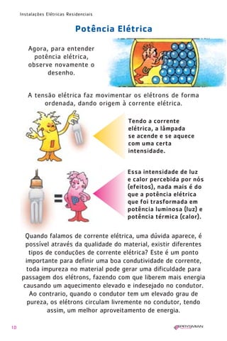 10
Instalações Elétricas Residenciais
Agora, para entender
potência elétrica,
observe novamente o
desenho.
A tensão elétrica faz movimentar os elétrons de forma
ordenada, dando origem à corrente elétrica.
Potência Elétrica
Essa intensidade de luz
e calor percebida por nós
(efeitos), nada mais é do
que a potência elétrica
que foi trasformada em
potência luminosa (luz) e
potência térmica (calor).
Tendo a corrente
elétrica, a lâmpada
se acende e se aquece
com uma certa
intensidade.
Quando falamos de corrente elétrica, uma dúvida aparece, é
possível através da qualidade do material, existir diferentes
tipos de conduções de corrente elétrica? Este é um ponto
importante para definir uma boa condutividade de corrente,
toda impureza no material pode gerar uma dificuldade para
passagem dos elétrons, fazendo com que liberem mais energia
causando um aquecimento elevado e indesejado no condutor.
Ao contrario, quando o condutor tem um elevado grau de
pureza, os elétrons circulam livremente no condutor, tendo
assim, um melhor aproveitamento de energia.
1630 IER 14X21 ok 20.12.2006 17:56 Page 10
 