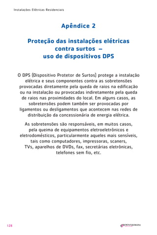 128
Instalações Elétricas Residenciais
Apêndice 2
Proteção das instalações elétricas
contra surtos –
uso de dispositivos DPS
O DPS (Dispositivo Protetor de Surtos) protege a instalação
elétrica e seus componentes contra as sobretensões
provocadas diretamente pela queda de raios na edificação
ou na instalação ou provocadas indiretamente pela queda
de raios nas proximidades do local. Em alguns casos, as
sobretensões podem também ser provocadas por
ligamentos ou desligamentos que acontecem nas redes de
distribuição da concessionária de energia elétrica.
As sobretensões são responsáveis, em muitos casos,
pela queima de equipamentos eletroeletrônicos e
eletrodomésticos, particularmente aqueles mais sensíveis,
tais como computadores, impressoras, scaners,
TVs, aparelhos de DVDs, fax, secretárias eletrônicas,
telefones sem fio, etc.
1630 IER 14X21 ok 20.12.2006 17:58 Page 128
 