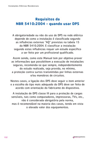 132
Instalações Elétricas Residenciais
Requisitos da
NBR 5410:2004 - quando usar DPS
A obrigatoriedade ou não do uso de DPS na rede elétrica
depende de como a instalação é classificada segundo
as influências externas “AQ” previstas na tabela 15
da NBR 5410:2004. E classificar a instalação
segundo estas influências requer um estudo específico
a ser feito por um profissional qualificado.
Assim sendo, como este Manual tem por objetivo prover
as informações que possibilitem a execução de instalações
seguras, recomenda-se que sempre, independentemente
do estudo realizado, seja provida, no mínimo,
a proteção contra surtos transmitidas por linhas externas
e/ou manobras de circuitos.
Nestes casos, a ligação dos DPS deve seguir o item anterior
e a escolha do tipo mais adequado do DPS deve ser feita de
acordo com orientação do fabricante do dispositivo.
A instalação de DPS classe III para a proteção de cargas
sensíveis, tais como computadores, impressoras, TVs, etc.,
não é considerada obrigatória pela norma,
mas é recomendável na maioria dos casos, tendo em vista
o elevado valor dos equipamentos.
1630 IER 14X21 ok 20.12.2006 17:58 Page 132
 