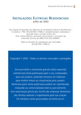 Esta edição foi baseada nos Manuais de Instalações Elétricas Residenciais -
3 volumes, 1996 © ELEKTRO / PIRELLI complementada, atualizada e
ilustrada com a revisão técnica do
Prof. Hilton Moreno, professor universitário e secretário da
Comissão Técnica da NBR 5410 (CB-3/ABNT).
Todos os direitos de reprodução são reservados
© ELEKTRO / PIRELLI
INSTALAÇÕES ELÉTRICAS RESIDENCIAIS
Julho de 2003
Copyright © 2003 - Todos os direitos reservados e protegidos
Será permitido o download gratuito do(s) arquivo(s)
eletrônico(s) desta publicação para o seu computador,
para uso próprio, podendo inclusive ser impressa
para melhor leitura ou visualização pelo usuário.
Nenhuma parte desta publicação poderá ser reproduzida,
traduzida ou comercializada total ou parcialmente
sem autorização prévia por escrito das empresas detentoras
dos direitos autorais e responsáveis pela sua criação.
Os infratores serão processados na forma da lei.
INSTALAÇÕES ELÉTRICAS RESIDENCIAIS
 