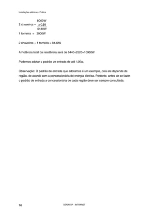Instalações elétricas - Prática



             8000 W
2 chuveiros = x 0,68
              5440 W
1 torneira = 3000W


2 chuveiros + 1 torneira = 8440W


A Potência total da residência será de 8440+2520=10960W


Podemos adotar o padrão de entrada de até 12Kw.


Observação: O padrão de entrada que adotamos é um exemplo, pois ele depende da
região, de acordo com a concessionária de energia elétrica. Portanto, antes de se fazer
o padrão de entrada a concessionária de cada região deve ser sempre consultada.




16                                 SENAI-SP - INTRANET
 