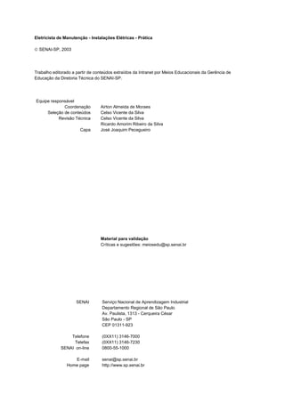 Instalações elétricas - Prática



Eletricista de Manutenção - Instalações Elétricas - Prática

 SENAI-SP, 2003




Trabalho editorado a partir de conteúdos extraídos da Intranet por Meios Educacionais da Gerência de
Educação da Diretoria Técnica do SENAI-SP.




 Equipe responsável
              Coordenação          Airton Almeida de Moraes
      Seleção de conteúdos         Celso Vicente da Silva
            Revisão Técnica        Celso Vicente da Silva
                                   Ricardo Amorim Ribeiro da Silva
                            Capa   José Joaquim Pecegueiro




                                   Material para validação
                                   Críticas e sugestões: meiosedu@sp.senai.br




                         SENAI     Serviço Nacional de Aprendizagem Industrial
                                   Departamento Regional de São Paulo
                                   Av. Paulista, 1313 - Cerqueira César
                                   São Paulo - SP
                                   CEP 01311-923

                    Telefone       (0XX11) 3146-7000
                      Telefax      (0XX11) 3146-7230
                SENAI on-line      0800-55-1000

                      E-mail       senai@sp.senai.br
                   Home page       http://www.sp.senai.br

                                          SENAI-SP - INTRANET
 