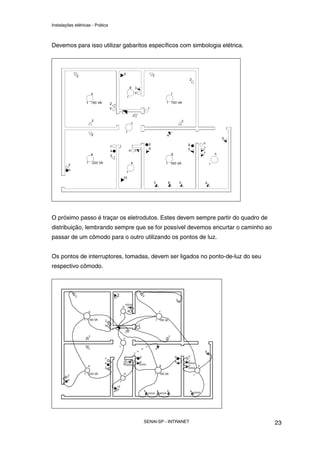 Instalações elétricas - Prática



Devemos para isso utilizar gabaritos específicos com simbologia elétrica.




O próximo passo é traçar os eletrodutos. Estes devem sempre partir do quadro de
distribuição, lembrando sempre que se for possível devemos encurtar o caminho ao
passar de um cômodo para o outro utilizando os pontos de luz.


Os pontos de interruptores, tomadas, devem ser ligados no ponto-de-luz do seu
respectivo cômodo.




                                   SENAI-SP - INTRANET                             23
 