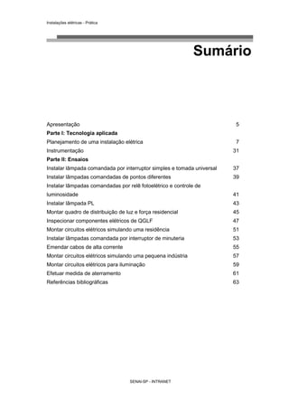 Instalações elétricas - Prática




                                                             Sumário



Apresentação                                                             5
Parte I: Tecnologia aplicada
Planejamento de uma instalação elétrica                                  7
Instrumentação                                                          31
Parte II: Ensaios
Instalar lâmpada comandada por interruptor simples e tomada universal   37
Instalar lâmpadas comandadas de pontos diferentes                       39
Instalar lâmpadas comandadas por relê fotoelétrico e controle de
luminosidade                                                            41
Instalar lâmpada PL                                                     43
Montar quadro de distribuição de luz e força residencial                45
Inspecionar componentes elétricos de QGLF                               47
Montar circuitos elétricos simulando uma residência                     51
Instalar lâmpadas comandada por interruptor de minuteria                53
Emendar cabos de alta corrente                                          55
Montar circuitos elétricos simulando uma pequena indústria              57
Montar circuitos elétricos para iluminação                              59
Efetuar medida de aterramento                                           61
Referências bibliográficas                                              63




                                   SENAI-SP - INTRANET
 