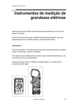 Instalações elétricas - Prática




     Instrumentos de medição de
             grandezas elétricas


Sabe-se que corrente, tensão e resistência são grandezas elétricas e que, como tal,
podem ser medidas.

Existem vários instrumentos para medições dessas grandezas elétricas, mas, aqui,
estudaremos apenas o multímetro digital e o volt-amperímetro alicate.



Instrumentos

O multímetro digital e o volt-amperímetro alicate são instrumentos dotados de múltiplas
funções: medir tensão, corrente, e resistência.

Com alguns de seus modelos pode-se, também, testar componentes eletrônicos, e até
mesmo medir outros tipos de grandezas.

A figura que segue, ilustra um modelo de multímetro digital e um modelo de volt-
amperímetro alicate digital.




                                   SENAI-SP - INTRANET                                31
 