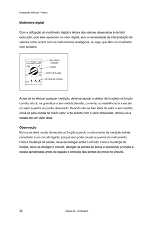 Instalações elétricas - Prática



Multímetro digital


Com a utilização do multímetro digital a leitura dos valores observados é de fácil
execução, pois eles aparecem no visor digital, sem a necessidade de interpretação de
valores como ocorre com os instrumentos analógicos, ou seja, que têm um mostrador
com ponteiro.




Antes de se efetuar qualquer medição, deve-se ajustar o seletor de funções na função
correta, isto é, na grandeza a ser medida (tensão, corrente, ou resistência) e a escala
no valor superior ao ponto observado. Quando não se tem idéia do valor a ser medido,
inicia-se pela escala de maior valor, e de acordo com o valor observado, diminui-se a
escala até um valor ideal.


Observação
Nunca se deve mudar de escala ou função quando o instrumento de medição estiver
conectado a um circuito ligado, porque isso pode causar a queima do instrumento.
Para a mudança de escala, deve-se desligar antes o circuito. Para a mudança de
função, deve-se desligar o circuito, desligar as pontas de prova e selecionar a função e
escala apropriadas antes da ligação e conexão das pontas de prova no circuito.




32                                 SENAI-SP - INTRANET
 