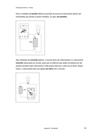 Instalações elétricas - Prática



Para a medição de tensão elétrica as pontas de prova do instrumento devem ser
conectadas aos pontos a serem medidos, ou seja, em paralelo.




Nas medições de corrente elétrica, o circuito deve ser interrompido e o instrumento
inserido nesta parte do circuito, para que os elétrons que estão circulando por ele
passem também pelo instrumento e este possa informar o valor da corrente. Desse
modo, o instrumento deve ser ligado em série com o circuito.




                                   SENAI-SP - INTRANET                                33
 