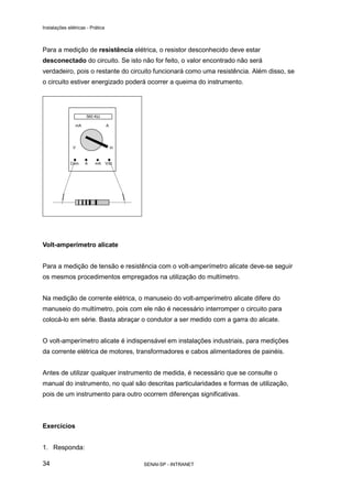 Instalações elétricas - Prática



Para a medição de resistência elétrica, o resistor desconhecido deve estar
desconectado do circuito. Se isto não for feito, o valor encontrado não será
verdadeiro, pois o restante do circuito funcionará como uma resistência. Além disso, se
o circuito estiver energizado poderá ocorrer a queima do instrumento.




Volt-amperímetro alicate


Para a medição de tensão e resistência com o volt-amperímetro alicate deve-se seguir
os mesmos procedimentos empregados na utilização do multímetro.


Na medição de corrente elétrica, o manuseio do volt-amperímetro alicate difere do
manuseio do multímetro, pois com ele não é necessário interromper o circuito para
colocá-lo em série. Basta abraçar o condutor a ser medido com a garra do alicate.


O volt-amperímetro alicate é indispensável em instalações industriais, para medições
da corrente elétrica de motores, transformadores e cabos alimentadores de painéis.


Antes de utilizar qualquer instrumento de medida, é necessário que se consulte o
manual do instrumento, no qual são descritas particularidades e formas de utilização,
pois de um instrumento para outro ocorrem diferenças significativas.



Exercícios


1. Responda:

34                                 SENAI-SP - INTRANET
 