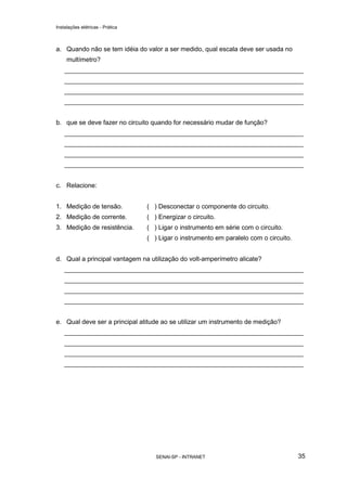 Instalações elétricas - Prática



a. Quando não se tem idéia do valor a ser medido, qual escala deve ser usada no
     multímetro?
    ___________________________________________________________________
    ___________________________________________________________________
    ___________________________________________________________________
    ___________________________________________________________________


b. que se deve fazer no circuito quando for necessário mudar de função?
    ___________________________________________________________________
    ___________________________________________________________________
    ___________________________________________________________________
    ___________________________________________________________________


c. Relacione:


1. Medição de tensão.             ( ) Desconectar o componente do circuito.
2. Medição de corrente.           ( ) Energizar o circuito.
3. Medição de resistência.        ( ) Ligar o instrumento em série com o circuito.
                                  ( ) Ligar o instrumento em paralelo com o circuito.


d. Qual a principal vantagem na utilização do volt-amperímetro alicate?
    ___________________________________________________________________
    ___________________________________________________________________
    ___________________________________________________________________
    ___________________________________________________________________


e. Qual deve ser a principal atitude ao se utilizar um instrumento de medição?
    ___________________________________________________________________
    ___________________________________________________________________
    ___________________________________________________________________
    ___________________________________________________________________




                                     SENAI-SP - INTRANET                                35
 