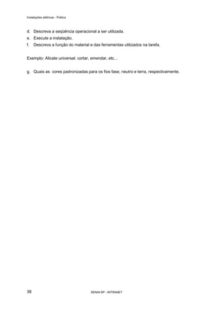Instalações elétricas - Prática



d. Descreva a seqüência operacional a ser utilizada.
e. Execute a instalação.
f.   Descreva a função do material e das ferramentas utilizados na tarefa.


Exemplo: Alicate universal: cortar, emendar, etc...


g. Quais as cores padronizadas para os fios fase, neutro e terra, respectivamente.




38                                  SENAI-SP - INTRANET
 