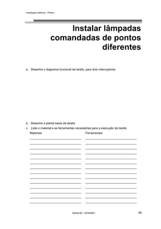 Instalações elétricas - Prática




                              Instalar lâmpadas
                          comandadas de pontos
                                      diferentes

a. Desenhe o diagrama funcional da tarefa, para dois interruptores.




b. Desenhe a planta baixa da tarefa.
c. Liste o material e as ferramentas necessárias para a execução da tarefa.
    Materiais                               Ferramentas
    _______________________________         _______________________________
    _______________________________         _______________________________
    _______________________________         _______________________________
    _______________________________         _______________________________
    _______________________________         _______________________________
    _______________________________         _______________________________
    _______________________________         _______________________________
    _______________________________         _______________________________
    _______________________________         _______________________________
    _______________________________         _______________________________
    _______________________________         _______________________________
    _______________________________         _______________________________
    _______________________________         _______________________________
    _______________________________         _______________________________


                                  SENAI-SP - INTRANET                         39
 