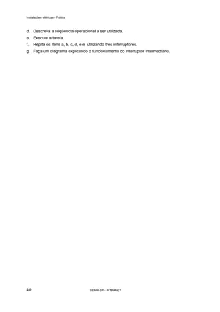 Instalações elétricas - Prática



d. Descreva a seqüência operacional a ser utilizada.
e. Execute a tarefa.
f.   Repita os itens a, b, c, d, e e utilizando três interruptores.
g. Faça um diagrama explicando o funcionamento do interruptor intermediário.




40                                    SENAI-SP - INTRANET
 