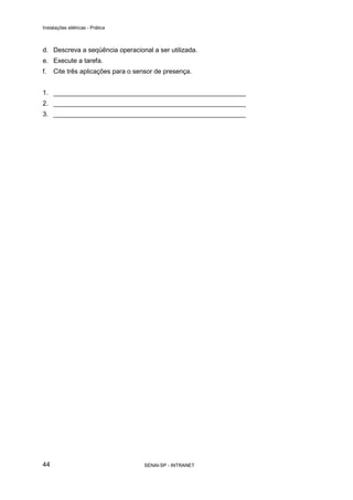 Instalações elétricas - Prática



d. Descreva a seqüência operacional a ser utilizada.
e. Execute a tarefa.
f.   Cite três aplicações para o sensor de presença.


1. _____________________________________________________
2. _____________________________________________________
3. _____________________________________________________




44                                 SENAI-SP - INTRANET
 