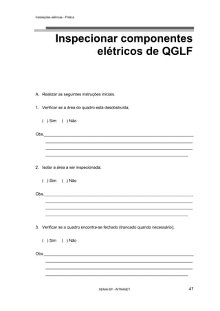 Instalações elétricas - Prática




               Inspecionar componentes
                       elétricos de QGLF


A. Realizar as seguintes instruções iniciais.


1. Verificar se a área do quadro está desobstruída;


     ( ) Sim        ( ) Não


Obs.__________________________________________________________________
       _________________________________________________________________
       _________________________________________________________________
       _______________________________________________________________


2. Isolar a área a ser inspecionada;


     ( ) Sim        ( ) Não


Obs.__________________________________________________________________
       _________________________________________________________________
       _________________________________________________________________
       _______________________________________________________________


3. Verificar se o quadro encontra-se fechado (trancado quando necessário);


     ( ) Sim        ( ) Não


Obs.__________________________________________________________________
       _________________________________________________________________
       _________________________________________________________________
       _______________________________________________________________


                                   SENAI-SP - INTRANET                       47
 